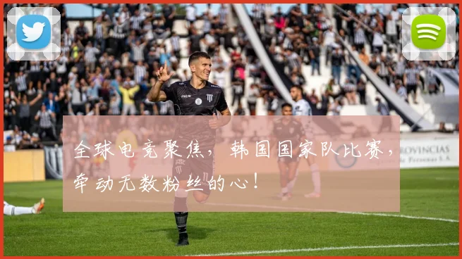 全球电竞聚焦,韩国国家队比赛,牵动无数粉丝的心!