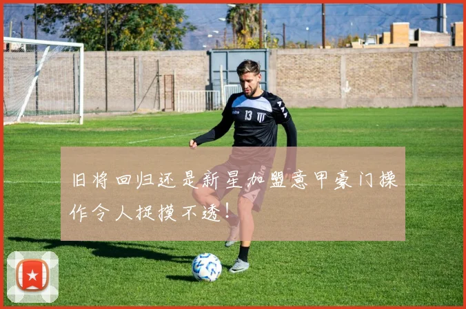 旧将回归还是新星加盟意甲豪门操作令人捉摸不透！