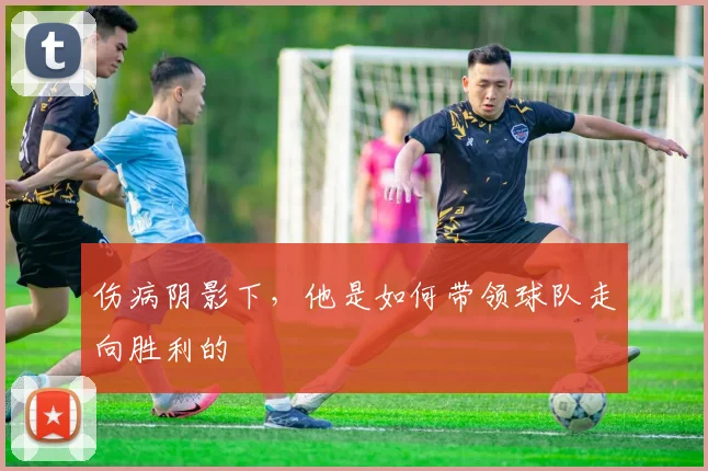 伤病阴影下,他是如何带领球队走向胜利的