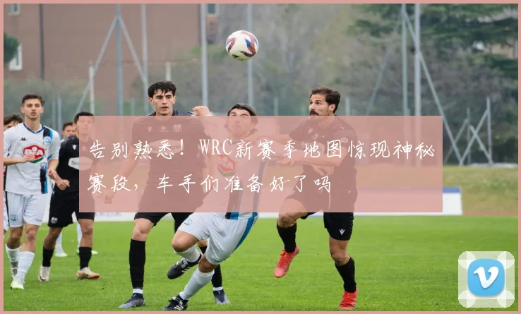 告别熟悉!WRC新赛季地图惊现神秘赛段,车手们准备好了吗