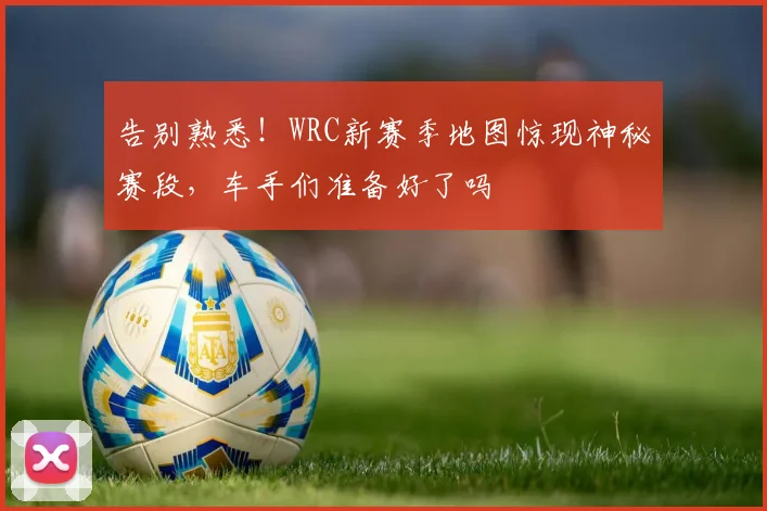 告别熟悉!WRC新赛季地图惊现神秘赛段,车手们准备好了吗